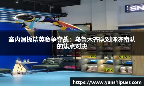 室内滑板精英赛争夺战：乌鲁木齐队对阵济南队的焦点对决
